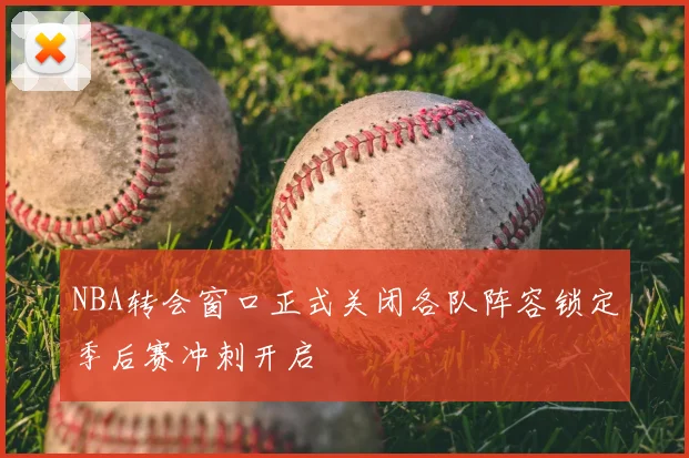 NBA转会窗口正式关闭各队阵容锁定季后赛冲刺开启
