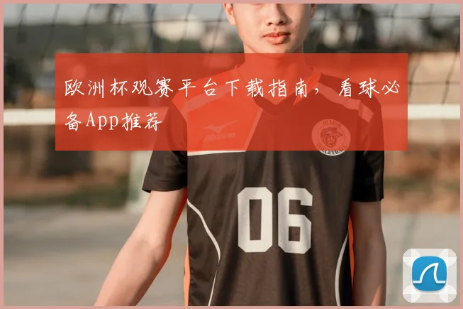 欧洲杯观赛平台下载指南,看球必备App推荐