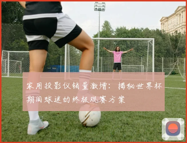 家用投影仪销量激增：揭秘世界杯期间球迷的终极观赛方案