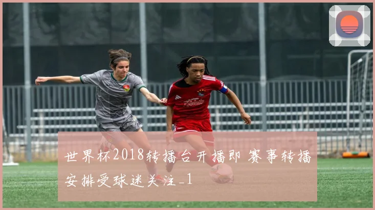 世界杯2018转播台开播即 赛事转播安排受球迷关注_1