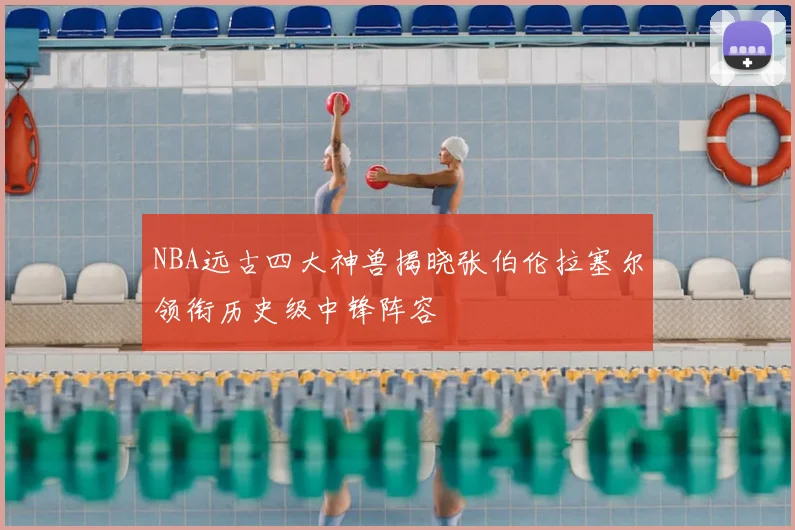 NBA远古四大神兽揭晓张伯伦拉塞尔领衔历史级中锋阵容