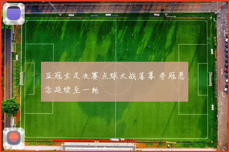 亚冠女足决赛点球大战落幕 夺冠悬念延续至一轮