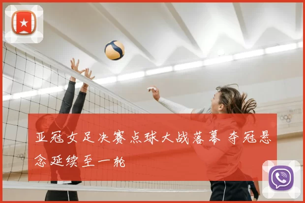 亚冠女足决赛点球大战落幕 夺冠悬念延续至一轮