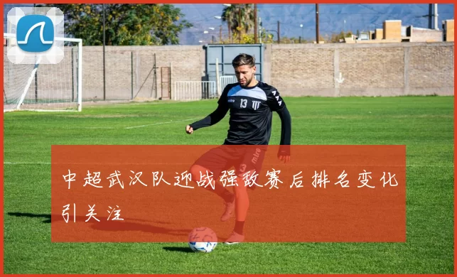 中超武汉队迎战强敌赛后排名变化引关注