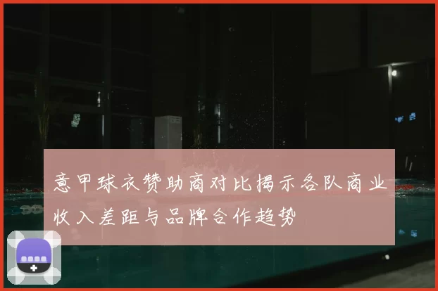 意甲球衣赞助商对比揭示各队商业收入差距与品牌合作趋势