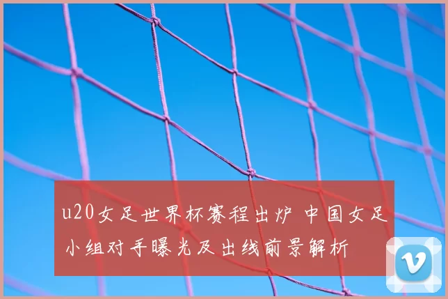 u20女足世界杯赛程出炉 中国女足小组对手曝光及出线前景解析