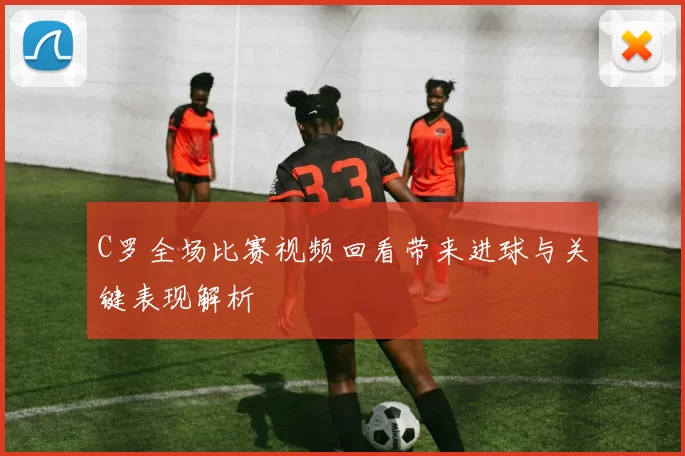 C罗全场比赛视频回看带来进球与关键表现解析