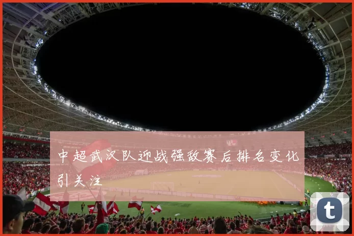 中超武汉队迎战强敌赛后排名变化引关注