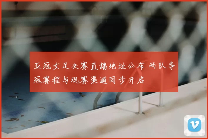 亚冠女足决赛直播地址公布 两队争冠赛程与观赛渠道同步开启