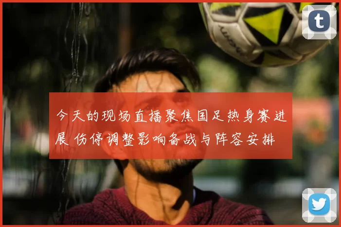 今天的现场直播聚焦国足热身赛进展 伤停调整影响备战与阵容安排