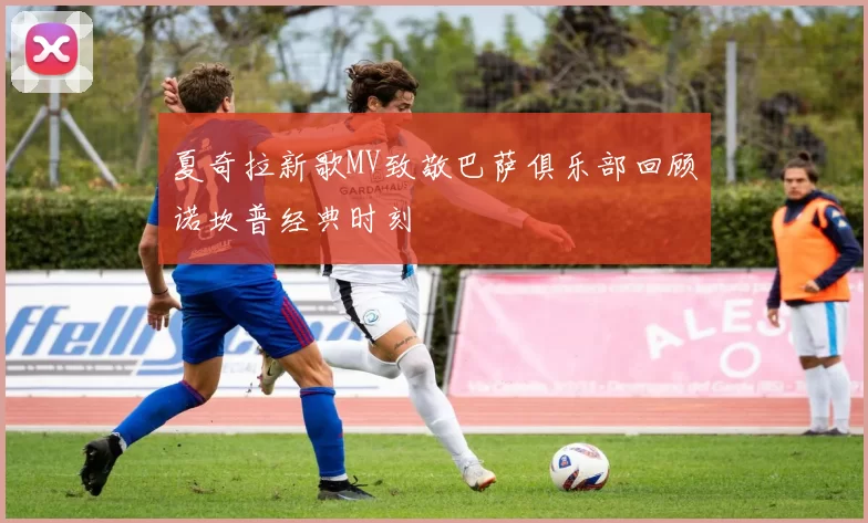 夏奇拉新歌MV致敬巴萨俱乐部回顾诺坎普经典时刻