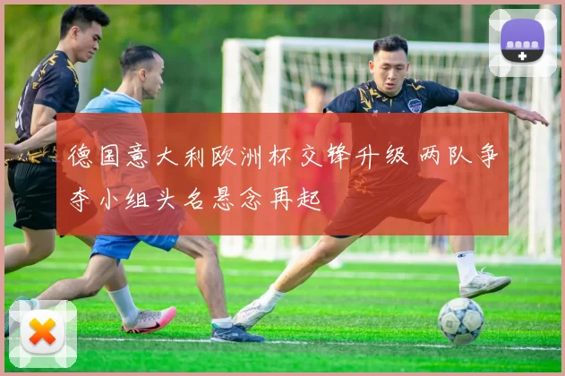 德国意大利欧洲杯交锋升级 两队争夺小组头名悬念再起