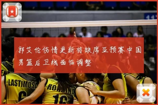 郭艾伦伤情更新将缺席亚预赛中国男篮后卫线面临调整