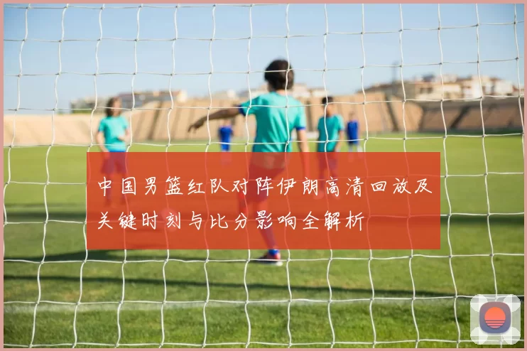 中国男篮红队对阵伊朗高清回放及关键时刻与比分影响全解析