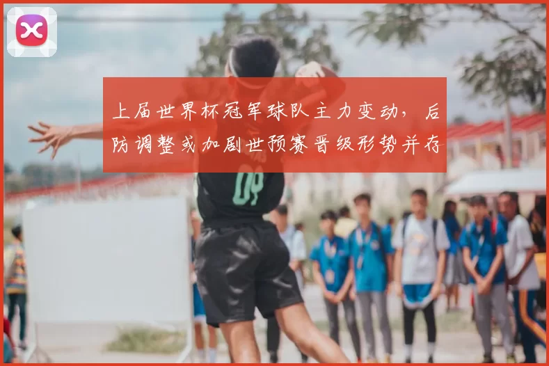 上届世界杯冠军球队主力变动,后防调整或加剧世预赛晋级形势并存隐忧