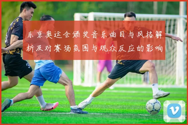 东京奥运会颁奖音乐曲目与风格解析及对赛场氛围与观众反应的影响