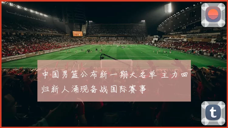 中国男篮公布新一期大名单 主力回归新人涌现备战国际赛事