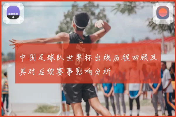 中国足球队世界杯出线历程回顾及其对后续赛事影响分析