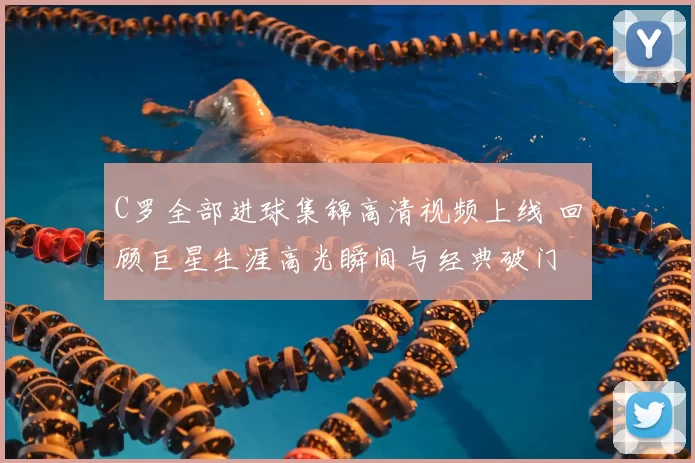 C罗全部进球集锦高清视频上线 回顾巨星生涯高光瞬间与经典破门