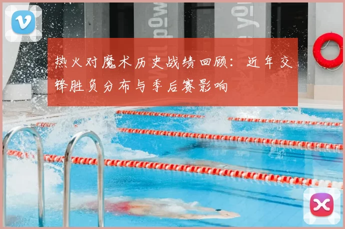 热火对魔术历史战绩回顾：近年交锋胜负分布与季后赛影响