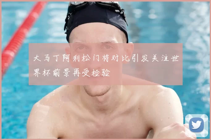 大马丁阿利松门将对比引发关注世界杯前景再受检验