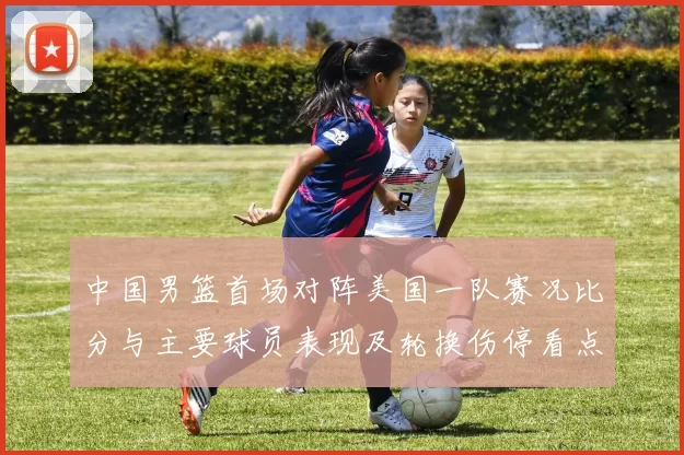 中国男篮首场对阵美国一队赛况比分与主要球员表现及轮换伤停看点