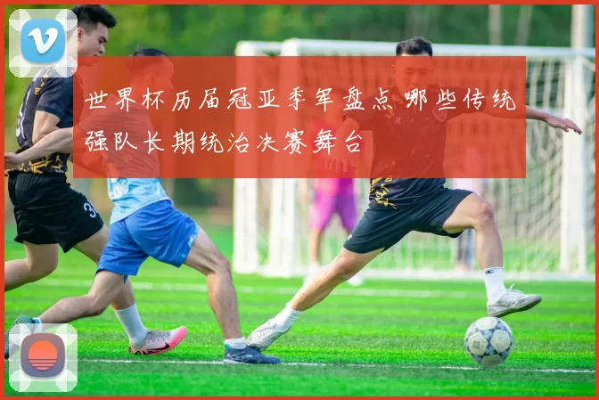 世界杯历届冠亚季军盘点 哪些传统强队长期统治决赛舞台