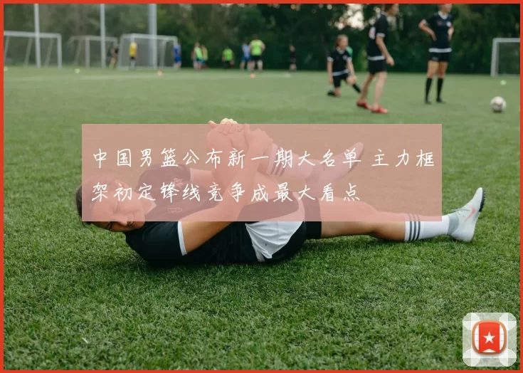 中国男篮公布新一期大名单 主力框架初定锋线竞争成最大看点