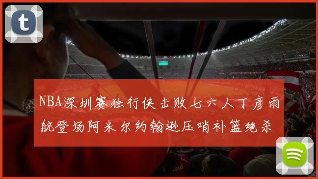 NBA深圳赛独行侠击败七六人丁彦雨航登场阿米尔约翰逊压哨补篮绝杀