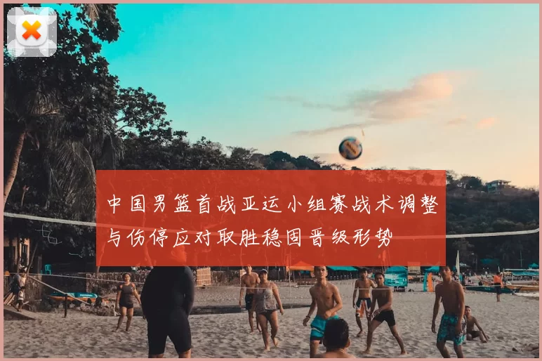 中国男篮首战亚运小组赛战术调整与伤停应对取胜稳固晋级形势