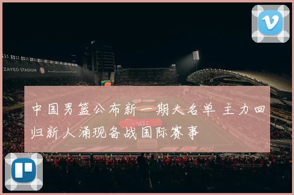 中国男篮公布新一期大名单 主力回归新人涌现备战国际赛事