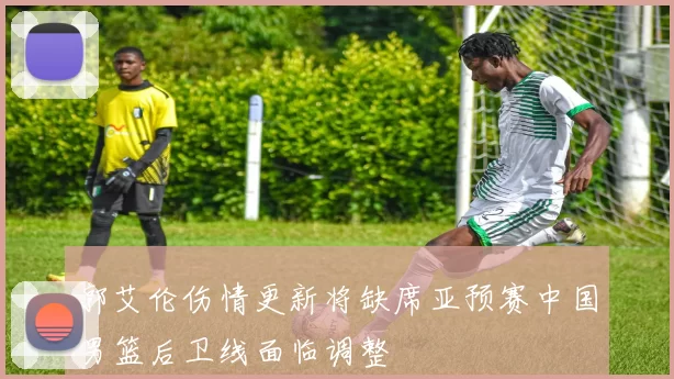 郭艾伦伤情更新将缺席亚预赛中国男篮后卫线面临调整