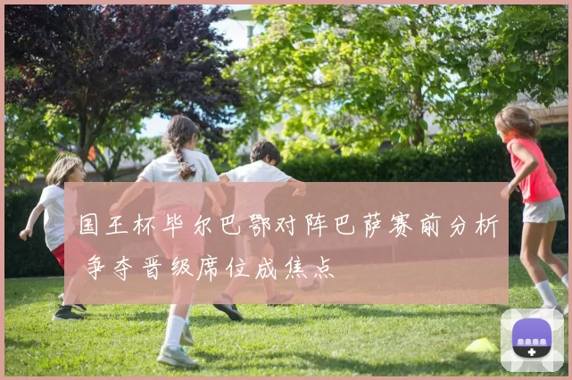 国王杯毕尔巴鄂对阵巴萨赛前分析 争夺晋级席位成焦点