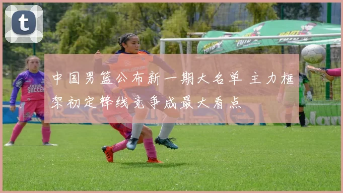 中国男篮公布新一期大名单 主力框架初定锋线竞争成最大看点