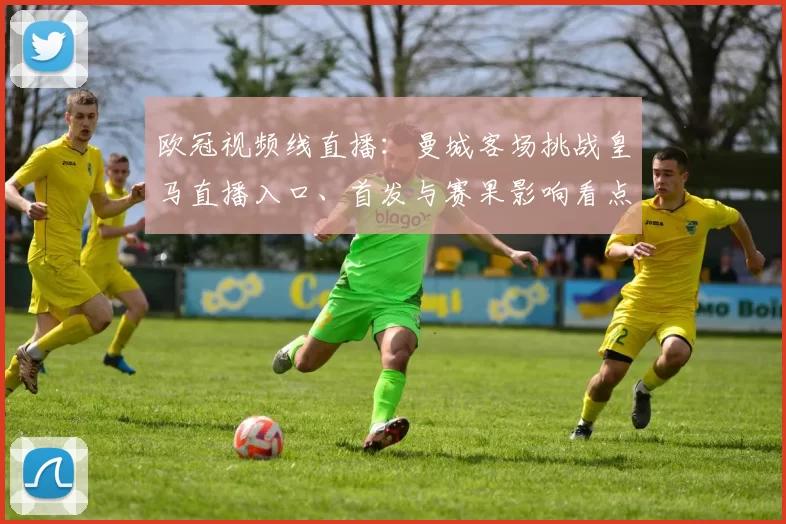 欧冠视频线直播：曼城客场挑战皇马直播入口、首发与赛果影响看点
