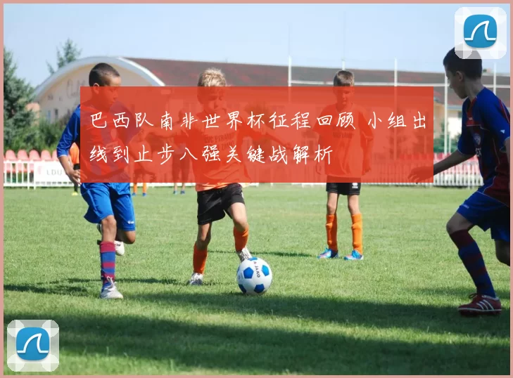 巴西队南非世界杯征程回顾 小组出线到止步八强关键战解析