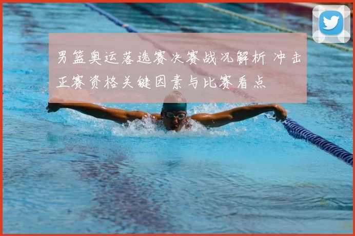 男篮奥运落选赛决赛战况解析 冲击正赛资格关键因素与比赛看点
