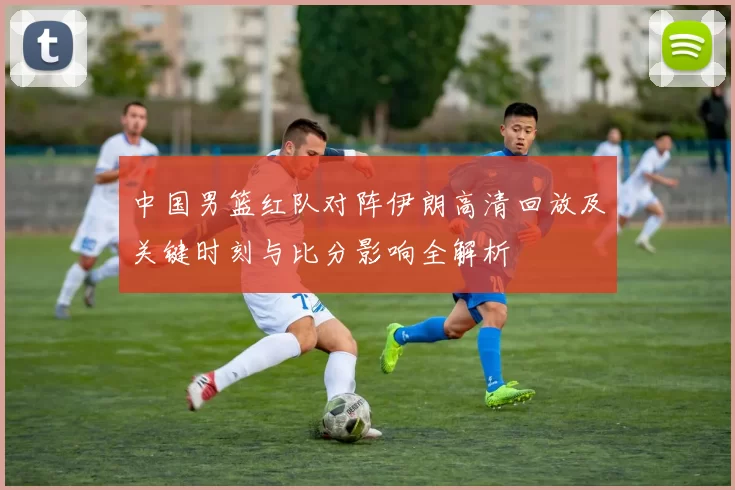 中国男篮红队对阵伊朗高清回放及关键时刻与比分影响全解析