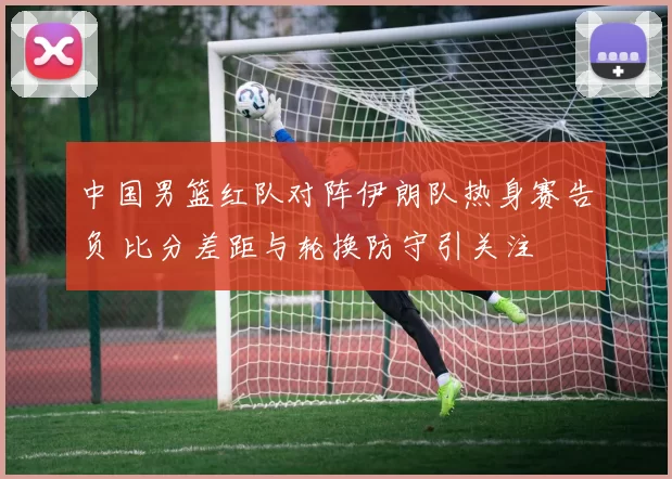 中国男篮红队对阵伊朗队热身赛告负 比分差距与轮换防守引关注