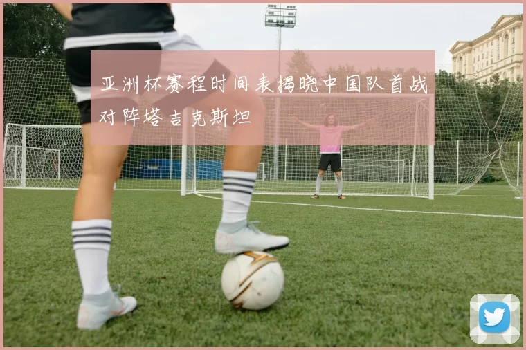 亚洲杯赛程时间表揭晓中国队首战对阵塔吉克斯坦