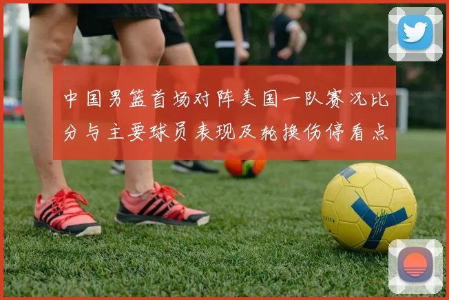 中国男篮首场对阵美国一队赛况比分与主要球员表现及轮换伤停看点