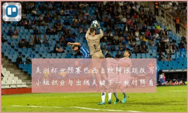 美洲杯世预赛巴西击败阿根廷改写小组积分与出线关键下一轮对阵看点