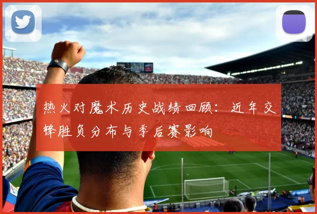 热火对魔术历史战绩回顾：近年交锋胜负分布与季后赛影响