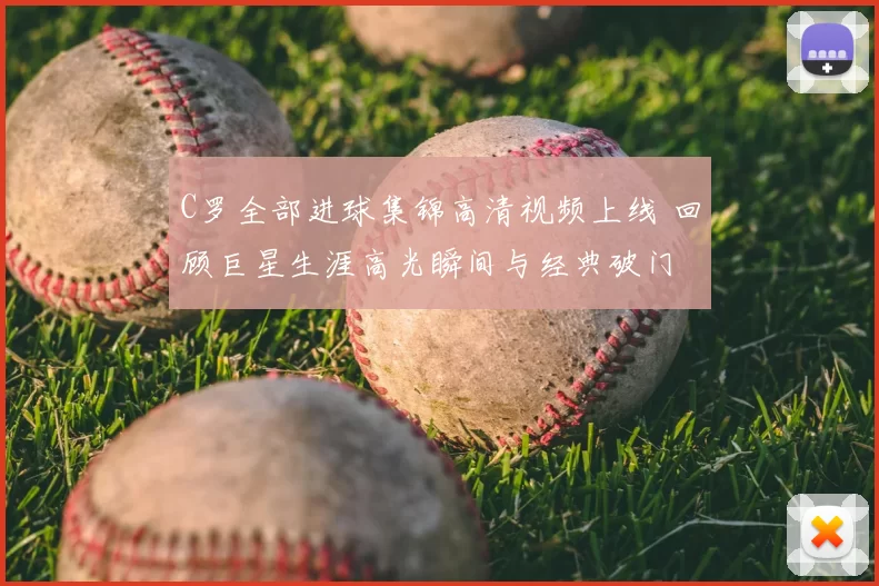 C罗全部进球集锦高清视频上线 回顾巨星生涯高光瞬间与经典破门