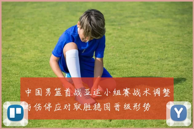 中国男篮首战亚运小组赛战术调整与伤停应对取胜稳固晋级形势
