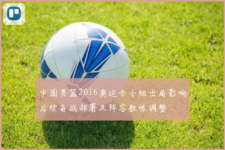 中国男篮2016奥运会小组出局影响后续备战部署及阵容教练调整