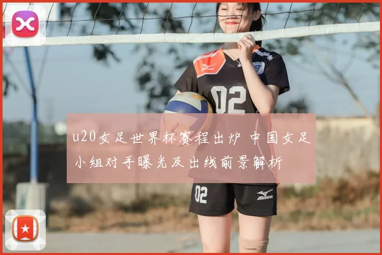 u20女足世界杯赛程出炉 中国女足小组对手曝光及出线前景解析