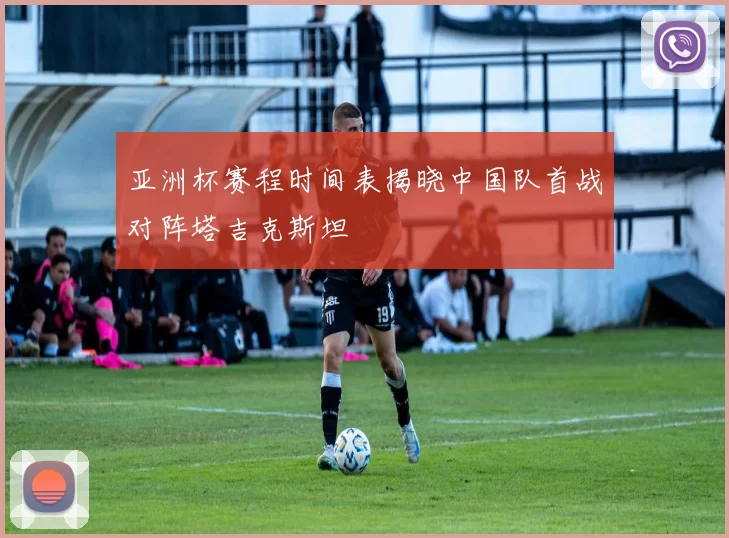 亚洲杯赛程时间表揭晓中国队首战对阵塔吉克斯坦
